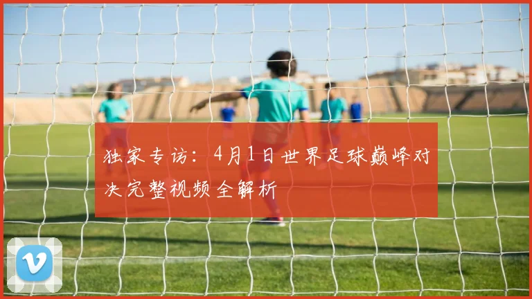 独家专访：4月1日世界足球巅峰对决完整视频全解析