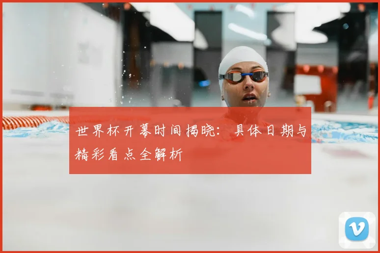 世界杯开幕时间揭晓：具体日期与精彩看点全解析