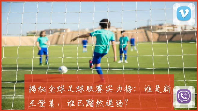 揭秘全球足球联赛实力榜：谁是新王登基，谁已黯然退场？